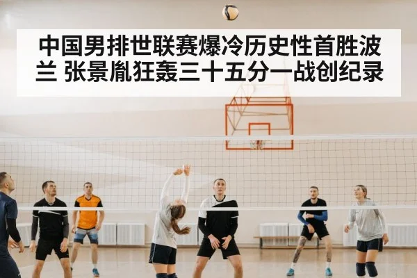 中国男排世联赛爆冷历史性首胜波兰 张景胤狂轰三十五分一战创纪录